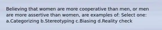 Believing that women are more cooperative than men, or men are more assertive than women, are examples of: Select one: a.Categorizing b.Stereotyping c.Biasing d.Reality check