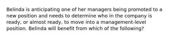 Belinda is anticipating one of her managers being promoted to a new position and needs to determine who in the company is​ ready, or almost​ ready, to move into a​ management-level position. Belinda will benefit from which of the​ following?