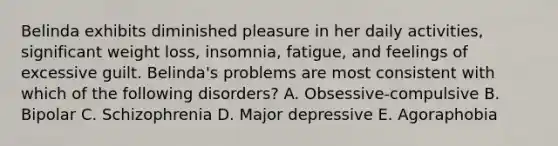 Belinda exhibits diminished pleasure in her daily activities, significant weight loss, insomnia, fatigue, and feelings of excessive guilt. Belinda's problems are most consistent with which of the following disorders? A. Obsessive-compulsive B. Bipolar C. Schizophrenia D. Major depressive E. Agoraphobia