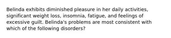 Belinda exhibits diminished pleasure in her daily activities, significant weight loss, insomnia, fatigue, and feelings of excessive guilt. Belinda's problems are most consistent with which of the following disorders?