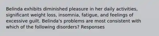 Belinda exhibits diminished pleasure in her daily activities, significant weight loss, insomnia, fatigue, and feelings of excessive guilt. Belinda's problems are most consistent with which of the following disorders? Responses