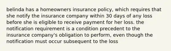 belinda has a homeowners insurance policy, which requires that she notify the insurance company within 30 days of any loss before she is eligible to receive payment for her loss. the notification requirement is a condition precedent to the insurance company's obligation to perform, even though the notification must occur subsequent to the loss