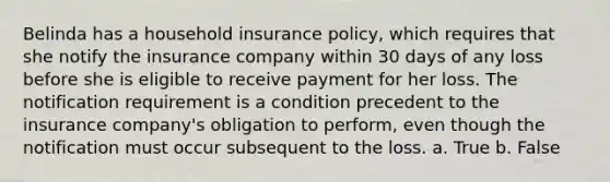 Belinda has a household insurance policy, which requires that she notify the insurance company within 30 days of any loss before she is eligible to receive payment for her loss. The notification requirement is a condition precedent to the insurance company's obligation to perform, even though the notification must occur subsequent to the loss. a. True b. False