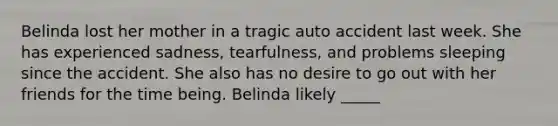 Belinda lost her mother in a tragic auto accident last week. She has experienced sadness, tearfulness, and problems sleeping since the accident. She also has no desire to go out with her friends for the time being. Belinda likely _____