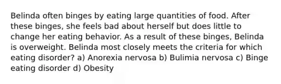 Belinda often binges by eating large quantities of food. After these binges, she feels bad about herself but does little to change her eating behavior. As a result of these binges, Belinda is overweight. Belinda most closely meets the criteria for which eating disorder? a) Anorexia nervosa b) Bulimia nervosa c) Binge eating disorder d) Obesity