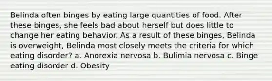 Belinda often binges by eating large quantities of food. After these binges, she feels bad about herself but does little to change her eating behavior. As a result of these binges, Belinda is overweight, Belinda most closely meets the criteria for which eating disorder? a. Anorexia nervosa b. Bulimia nervosa c. Binge eating disorder d. Obesity