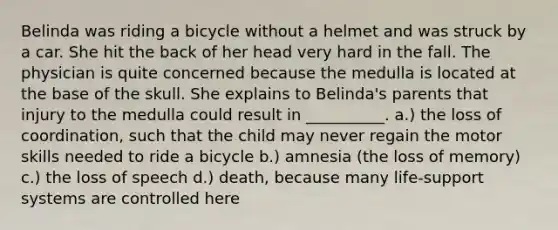 Belinda was riding a bicycle without a helmet and was struck by a car. She hit the back of her head very hard in the fall. The physician is quite concerned because the medulla is located at the base of the skull. She explains to Belinda's parents that injury to the medulla could result in __________. a.) the loss of coordination, such that the child may never regain the motor skills needed to ride a bicycle b.) amnesia (the loss of memory) c.) the loss of speech d.) death, because many life-support systems are controlled here