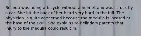 Belinda was riding a bicycle without a helmet and was struck by a car. She hit the back of her head very hard in the fall. The physician is quite concerned because the medulla is located at the base of the skull. She explains to Belinda's parents that injury to the medulla could result in: