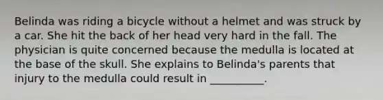 Belinda was riding a bicycle without a helmet and was struck by a car. She hit the back of her head very hard in the fall. The physician is quite concerned because the medulla is located at the base of the skull. She explains to Belinda's parents that injury to the medulla could result in __________.