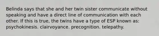 Belinda says that she and her twin sister communicate without speaking and have a direct line of communication with each other. If this is true, the twins have a type of ESP known as: psychokinesis. clairvoyance. precognition. telepathy.