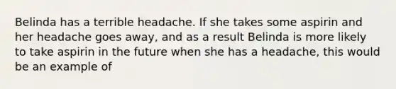 Belinda has a terrible headache. If she takes some aspirin and her headache goes away, and as a result Belinda is more likely to take aspirin in the future when she has a headache, this would be an example of