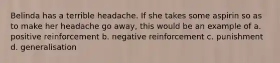 Belinda has a terrible headache. If she takes some aspirin so as to make her headache go away, this would be an example of a. positive reinforcement b. negative reinforcement c. punishment d. generalisation