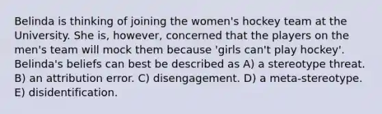 Belinda is thinking of joining the women's hockey team at the University. She is, however, concerned that the players on the men's team will mock them because 'girls can't play hockey'. Belinda's beliefs can best be described as A) a stereotype threat. B) an attribution error. C) disengagement. D) a meta-stereotype. E) disidentification.