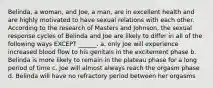 Belinda, a woman, and Joe, a man, are in excellent health and are highly motivated to have sexual relations with each other. According to the research of Masters and Johnson, the sexual response cycles of Belinda and Joe are likely to differ in all of the following ways EXCEPT ______. a. only Joe will experience increased blood flow to his genitals in the excitement phase b. Belinda is more likely to remain in the plateau phase for a long period of time c. Joe will almost always reach the orgasm phase d. Belinda will have no refractory period between her orgasms