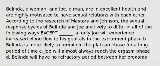 Belinda, a woman, and Joe, a man, are in excellent health and are highly motivated to have sexual relations with each other. According to the research of Masters and Johnson, the sexual response cycles of Belinda and Joe are likely to differ in all of the following ways EXCEPT ______. a. only Joe will experience increased blood flow to his genitals in the excitement phase b. Belinda is more likely to remain in the plateau phase for a long period of time c. Joe will almost always reach the orgasm phase d. Belinda will have no refractory period between her orgasms