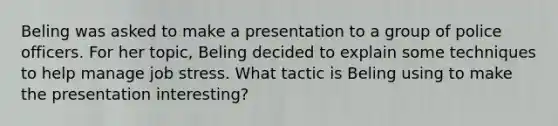 Beling was asked to make a presentation to a group of police officers. For her topic, Beling decided to explain some techniques to help manage job stress. What tactic is Beling using to make the presentation interesting?