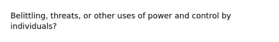 Belittling, threats, or other uses of power and control by individuals?