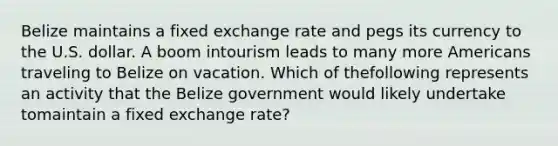 Belize maintains a fixed exchange rate and pegs its currency to the U.S. dollar. A boom intourism leads to many more Americans traveling to Belize on vacation. Which of thefollowing represents an activity that the Belize government would likely undertake tomaintain a fixed exchange rate?