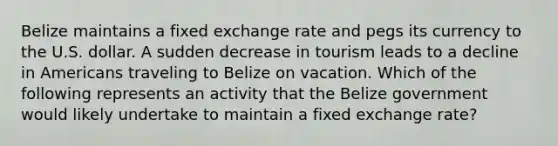 Belize maintains a fixed exchange rate and pegs its currency to the U.S. dollar. A sudden decrease in tourism leads to a decline in Americans traveling to Belize on vacation. Which of the following represents an activity that the Belize government would likely undertake to maintain a fixed exchange rate?