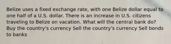 Belize uses a fixed exchange rate, with one Belize dollar equal to one half of a U.S. dollar. There is an increase in U.S. citizens traveling to Belize on vacation. What will the central bank do? Buy the country's currency Sell the country's currency Sell bonds to banks