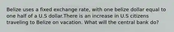 Belize uses a fixed exchange rate, with one belize dollar equal to one half of a U.S dollar.There is an increase in U.S citizens traveling to Belize on vacation. What will the central bank do?