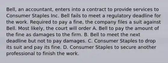 Bell, an accountant, enters into a contract to provide services to Consumer Staples Inc. Bell fails to meet a regulatory deadline for the work. Required to pay a fine, the company files a suit against Bell. Most likely, the court will order A. Bell to pay the amount of the fine as damages to the firm. B. Bell to meet the next deadline but not to pay damages. C. Consumer Staples to drop its suit and pay its fine. D. Consumer Staples to secure another professional to finish the work.