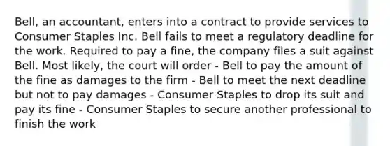 Bell, an accountant, enters into a contract to provide services to Consumer Staples Inc. Bell fails to meet a regulatory deadline for the work. Required to pay a fine, the company files a suit against Bell. Most likely, the court will order - Bell to pay the amount of the fine as damages to the firm - Bell to meet the next deadline but not to pay damages - Consumer Staples to drop its suit and pay its fine - Consumer Staples to secure another professional to finish the work