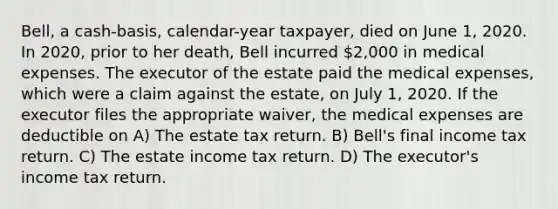 Bell, a cash-basis, calendar-year taxpayer, died on June 1, 2020. In 2020, prior to her death, Bell incurred 2,000 in medical expenses. The executor of the estate paid the medical expenses, which were a claim against the estate, on July 1, 2020. If the executor files the appropriate waiver, the medical expenses are deductible on A) The estate tax return. B) Bell's final income tax return. C) The estate income tax return. D) The executor's income tax return.