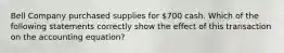 Bell Company purchased supplies for 700 cash. Which of the following statements correctly show the effect of this transaction on the accounting equation?