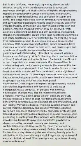 Bell is also confused. Neurologic signs may also occur with cirrhosis, usually when the disease process is advanced. Neurologic changes are often a result of hepatic encephalopathy. Hepatic encephalopathy causes disturbances in mentation, progressing from forgetfulness and confusion to stupor and coma. The sleep-wake cycle is often reversed. Handwriting and self-care abilities deteriorate.Hepatic encephalopathy also often includes inability to maintain voluntary muscle contraction and position. Asterixis (flapping tremor) may be observed. With asterixis, a stretched out hand and arm cannot be maintained. Hepatic encephalopathy occurs when toxic substances (ammonia and other substances) are not detoxified by the liver.The normal liver metabolizes protein to ammonia, and also detoxifies the ammonia. With severe liver dysfunction, serum ammonia level increases. Ammonia is toxic to brain cells, and causes signs and symptoms of hepatic encephalopathy. A trigger, like gastrointestinal (GI) bleeding, often (but not always) initiates hepatic encephalopathy. With GI bleeding, there is accumulation of blood (red cell protein) in the GI tract. Bacteria in the GI tract act on the protein and make ammonia. If a diseased liver is unable to degrade the increasing ammonia (because of the liver dysfunction and/or disrupted blood flow from the GI tract to the liver), ammonia is absorbed from the GI tract and a high blood ammonia level results. GI bleeding is the most common cause of hepatic encephalopathy and is usually associated with rupture of esophageal varices which resulted from portal hypertension.Other triggers of hepatic encephalopathy include dehydration, hypokalemia and azotemia (a build up of nitrogenous waste products.) In persons with cirrhosis, neurological changes may also be related to nutritional problems. Individuals who abuse alcohol often are seriously malnourished as a result of poor nutritional intake.Thiamine deficiency is common in alcoholics who are undernourished, and can lead to Wernicke's disease. Thiamine supplementation can correct thiamine deficiency and prevent Wernicke's disease. Wernicke's disease is characterized by confusion, unsteady gait (ataxia), and ophthalmoplegia (paralysis of ocular muscles, often presenting as nystagmus). Most persons with Wernicke's disease also develop Korsakoff's psychosis.Korsakoff's psychosis is characterized by impaired memory and learning, and confabulation (substituting events for those that cannot be remembered so a story makes sense). Bell has been hospitalized for less than a day. Assuming she was drinking heavily prior to admission, at this time she might exhibit signs and symptoms of early alcohol withdrawal. What are signs and symptoms of early alcohol withdrawal?