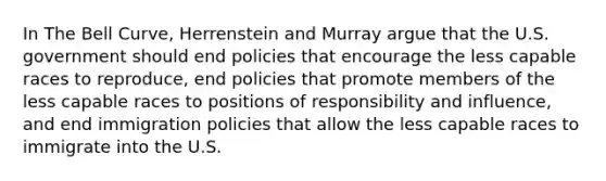 In The Bell Curve, Herrenstein and Murray argue that the U.S. government should end policies that encourage the less capable races to reproduce, end policies that promote members of the less capable races to positions of responsibility and influence, and end immigration policies that allow the less capable races to immigrate into the U.S.