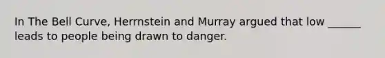 In The Bell Curve, Herrnstein and Murray argued that low ______ leads to people being drawn to danger.