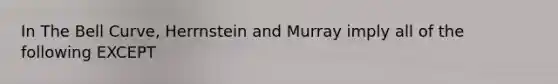 In The Bell Curve, Herrnstein and Murray imply all of the following EXCEPT