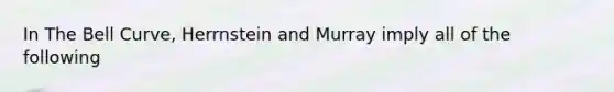 In The Bell Curve, Herrnstein and Murray imply all of the following