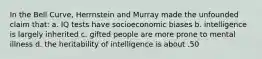 In the Bell Curve, Herrnstein and Murray made the unfounded claim that: a. IQ tests have socioeconomic biases b. intelligence is largely inherited c. gifted people are more prone to mental illness d. the heritability of intelligence is about .50