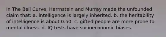 In The Bell Curve, Herrnstein and Murray made the unfounded claim that: a. intelligence is largely inherited. b. the heritability of intelligence is about 0.50. c. gifted people are more prone to mental illness. d. IQ tests have socioeconomic biases.