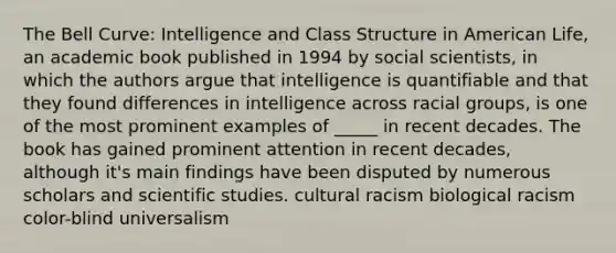 The Bell Curve: Intelligence and Class Structure in American Life, an academic book published in 1994 by social scientists, in which the authors argue that intelligence is quantifiable and that they found differences in intelligence across racial groups, is one of the most prominent examples of _____ in recent decades. The book has gained prominent attention in recent decades, although it's main findings have been disputed by numerous scholars and scientific studies. cultural racism biological racism color-blind universalism