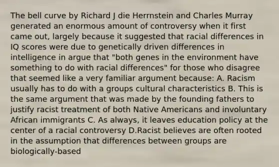 The bell curve by Richard J die Herrnstein and Charles Murray generated an enormous amount of controversy when it first came out, largely because it suggested that racial differences in IQ scores were due to genetically driven differences in intelligence in argue that "both genes in the environment have something to do with racial differences" for those who disagree that seemed like a very familiar argument because: A. Racism usually has to do with a groups cultural characteristics B. This is the same argument that was made by the founding fathers to justify racist treatment of both Native Americans and involuntary African immigrants C. As always, it leaves education policy at the center of a racial controversy D.Racist believes are often rooted in the assumption that differences between groups are biologically-based