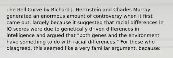 The Bell Curve by Richard J. Herrnstein and Charles Murray generated an enormous amount of controversy when it first came out, largely because it suggested that racial differences in IQ scores were due to genetically driven differences in intelligence and argued that "both genes and the environment have something to do with racial differences." For those who disagreed, this seemed like a very familiar argument, because: