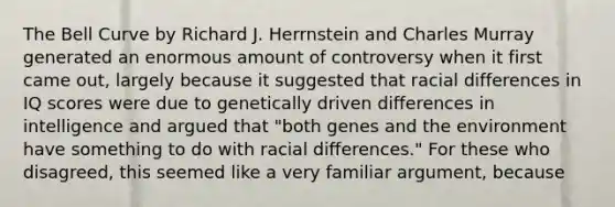 The Bell Curve by Richard J. Herrnstein and Charles Murray generated an enormous amount of controversy when it first came out, largely because it suggested that racial differences in IQ scores were due to genetically driven differences in intelligence and argued that "both genes and the environment have something to do with racial differences." For these who disagreed, this seemed like a very familiar argument, because