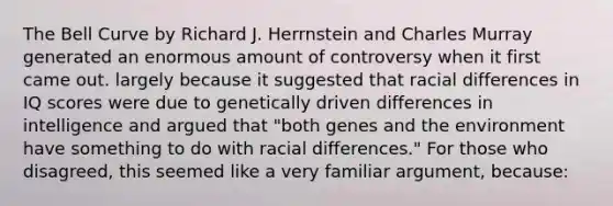 The Bell Curve by Richard J. Herrnstein and Charles Murray generated an enormous amount of controversy when it first came out. largely because it suggested that racial differences in IQ scores were due to genetically driven differences in intelligence and argued that "both genes and the environment have something to do with racial differences." For those who disagreed, this seemed like a very familiar argument, because: