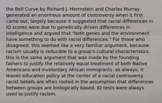 the Bell Curve by Richard J. Herrnstein and Charles Murray generated an enormous amount of controversy when it first came out, largely because it suggested that racial differences in IQ scores were due to genetically driven differences in intelligence and argued that "both genes and the environment have something to do with racial differences." For those who disagreed, this seemed like a very familiar argument, because: racism usually is reducible to a group's cultural characteristics. this is the same argument that was made by the founding fathers to justify the relatively equal treatment of both Native Americans and involuntary African immigrants. as always, it leaves education policy at the center of a racial controversy. racist beliefs are often rooted in the assumption that differences between groups are biologically based. IQ tests were always used to justify racism.