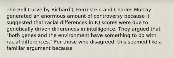 The Bell Curve by Richard J. Herrnstein and Charles Murray generated an enormous amount of controversy because it suggested that racial differences in IQ scores were due to genetically driven differences in intelligence. They argued that "both genes and the environment have something to do with racial differences." For those who disagreed, this seemed like a familiar argument because