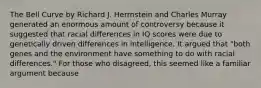 The Bell Curve by Richard J. Herrnstein and Charles Murray generated an enormous amount of controversy because it suggested that racial differences in IQ scores were due to genetically driven differences in intelligence. It argued that "both genes and the environment have something to do with racial differences." For those who disagreed, this seemed like a familiar argument because