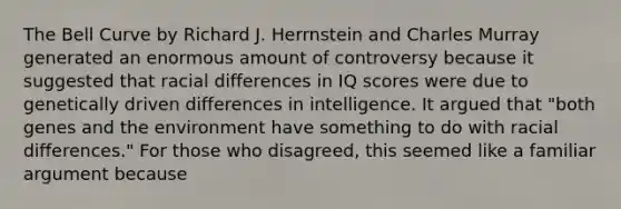 The Bell Curve by Richard J. Herrnstein and Charles Murray generated an enormous amount of controversy because it suggested that racial differences in IQ scores were due to genetically driven differences in intelligence. It argued that "both genes and the environment have something to do with racial differences." For those who disagreed, this seemed like a familiar argument because