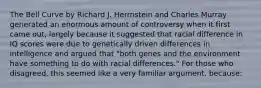 The Bell Curve by Richard J. Herrnstein and Charles Murray generated an enormous amount of controversy when it first came out, largely because it suggested that racial difference in IQ scores were due to genetically driven differences in intelligence and argued that "both genes and the environment have something to do with racial differences." For those who disagreed, this seemed like a very familiar argument, because: