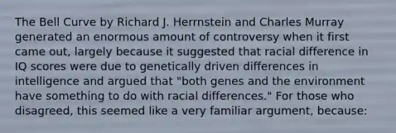 The Bell Curve by Richard J. Herrnstein and Charles Murray generated an enormous amount of controversy when it first came out, largely because it suggested that racial difference in IQ scores were due to genetically driven differences in intelligence and argued that "both genes and the environment have something to do with racial differences." For those who disagreed, this seemed like a very familiar argument, because: