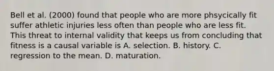 Bell et al. (2000) found that people who are more phsycically fit suffer athletic injuries less often than people who are less fit. This threat to internal validity that keeps us from concluding that fitness is a causal variable is A. selection. B. history. C. regression to the mean. D. maturation.