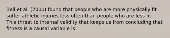 Bell et al. (2000) found that people who are more physically fit suffer athletic injuries less often than people who are less fit. This threat to internal validity that keeps us from concluding that fitness is a causal variable is: