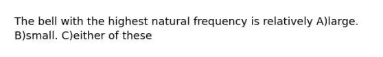 The bell with the highest natural frequency is relatively A)large. B)small. C)either of these